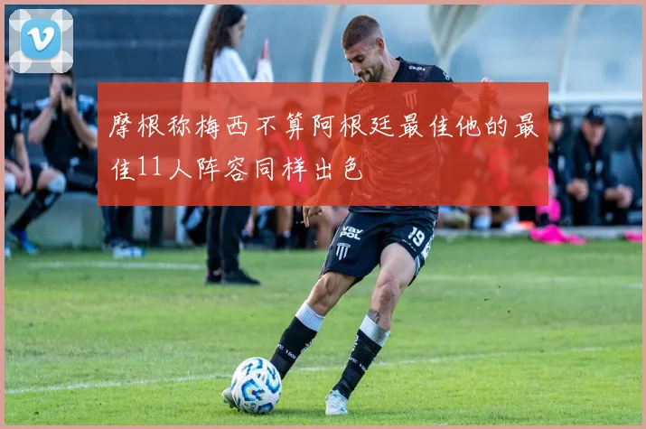 摩根称梅西不算阿根廷最佳他的最佳11人阵容同样出色