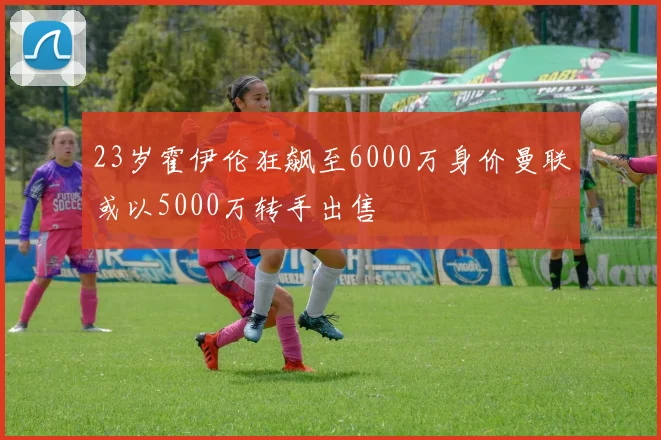 23岁霍伊伦狂飙至6000万身价曼联或以5000万转手出售