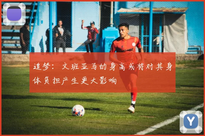 追梦：文班亚马的身高或将对其身体负担产生更大影响