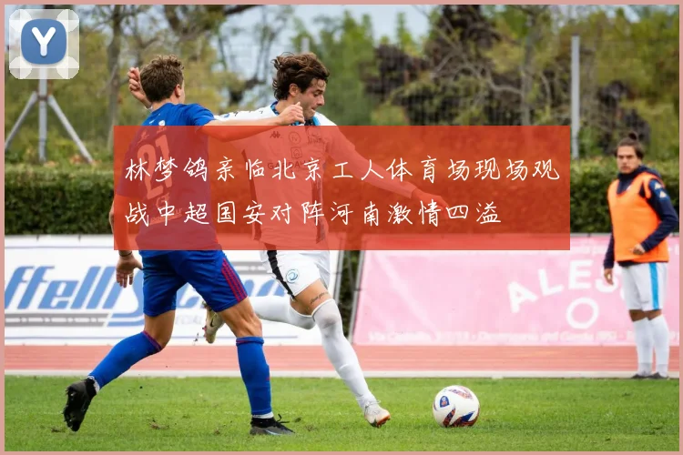林梦鸽亲临北京工人体育场现场观战中超国安对阵河南激情四溢