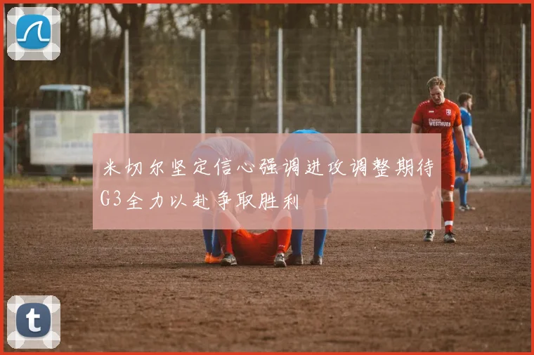 米切尔坚定信心强调进攻调整期待G3全力以赴争取胜利