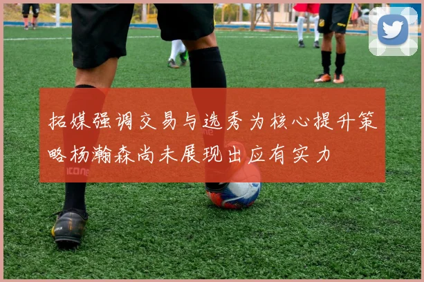 拓媒强调交易与选秀为核心提升策略杨瀚森尚未展现出应有实力
