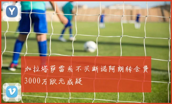 加拉塔萨雷或不买断诺阿朗转会费3000万欧元成疑