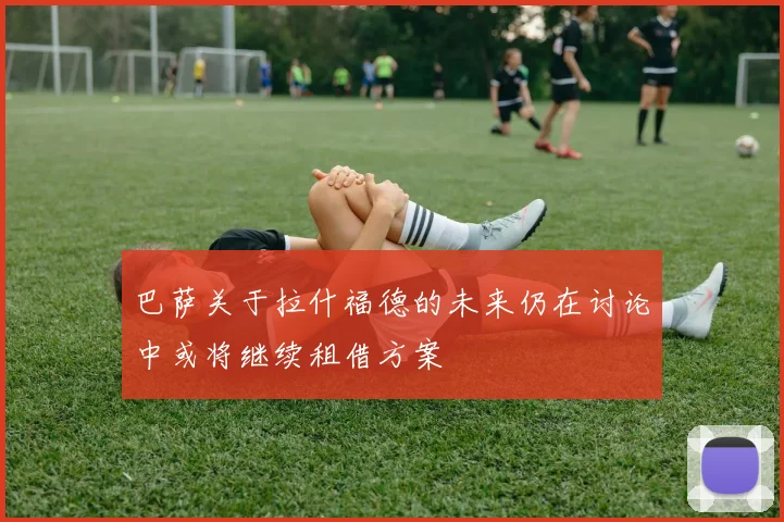 巴萨关于拉什福德的未来仍在讨论中或将继续租借方案