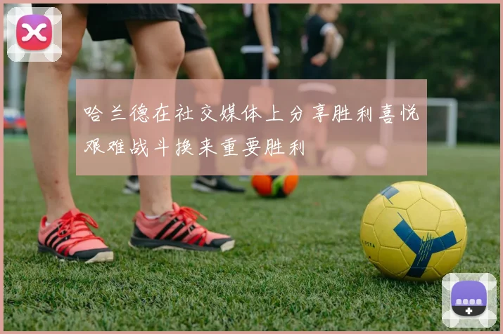 哈兰德在社交媒体上分享胜利喜悦艰难战斗换来重要胜利