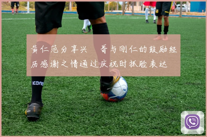 黄仁范分享兴慜哥与刚仁的鼓励经历感谢之情通过庆祝时抓脸表达