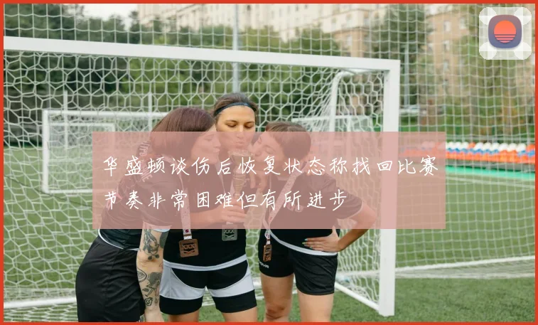 华盛顿谈伤后恢复状态称找回比赛节奏非常困难但有所进步