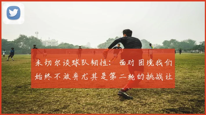 米切尔谈球队韧性：面对困境我们始终不放弃尤其是第二轮的挑战让人印象深刻