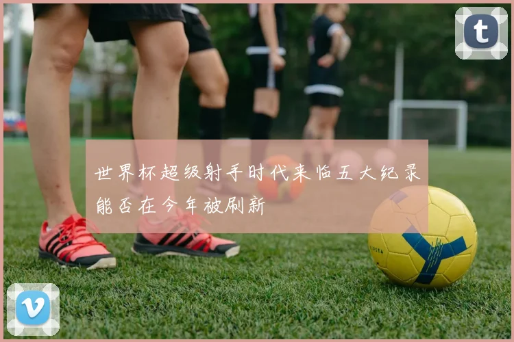 世界杯超级射手时代来临五大纪录能否在今年被刷新
