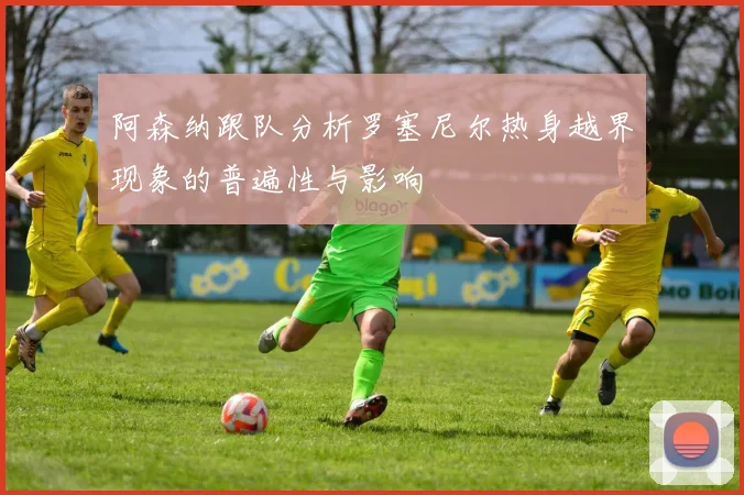 阿森纳跟队分析罗塞尼尔热身越界现象的普遍性与影响