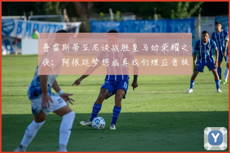 普雷斯蒂亚尼谈战胜皇马的荣耀之夜：阿根廷梦想成真我们理应晋级