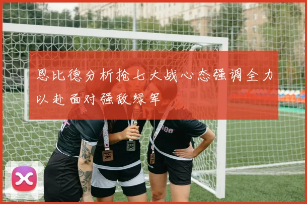恩比德分析抢七大战心态强调全力以赴面对强敌绿军